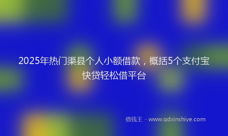 2025年热门渠县个人小额借款，概括5个支付宝快贷轻松借平台