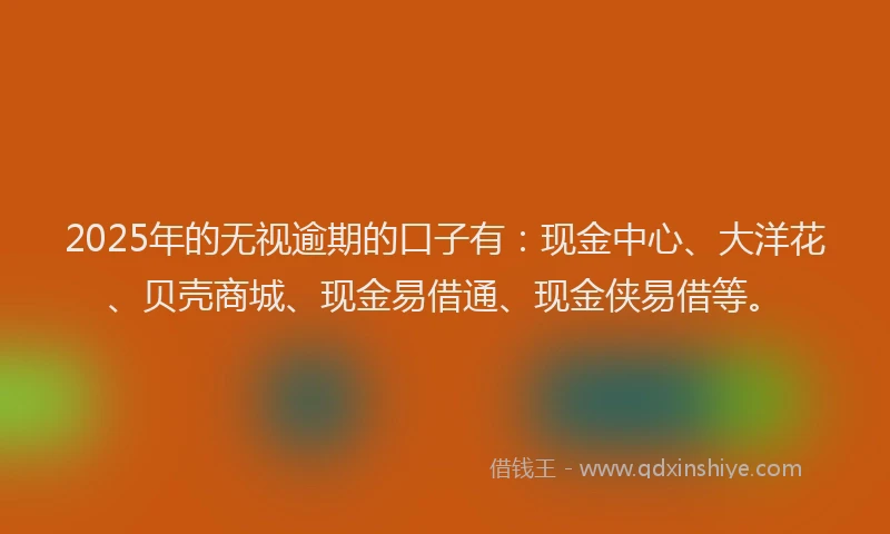 2025年的无视逾期的口子有：现金中心、大洋花、贝壳商城、现金易借通、现金侠易借等。