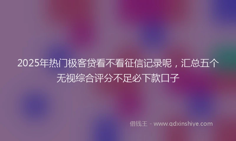 2025年热门极客贷看不看征信记录呢，汇总五个无视综合评分不足必下款口子