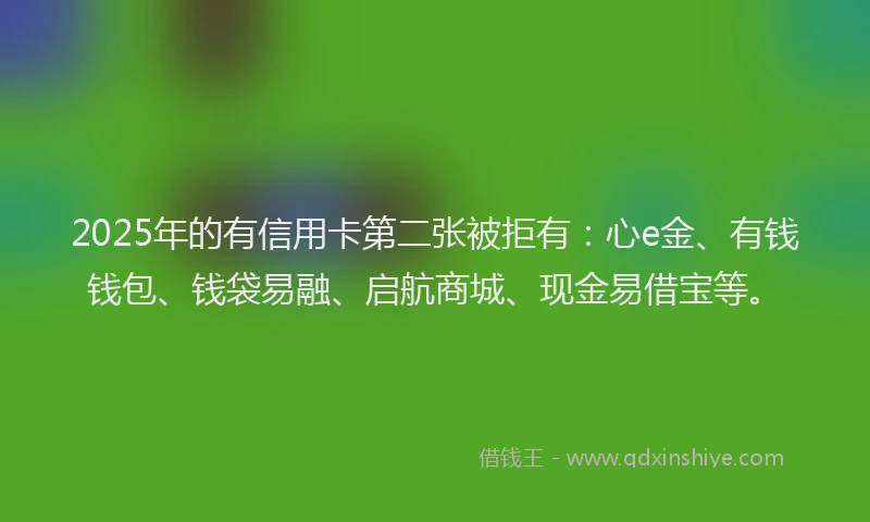 2025年的有信用卡第二张被拒有：心e金、有钱钱包、钱袋易融、启航商城、现金易借宝等。