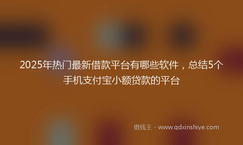 2025年热门最新借款平台有哪些软件，总结5个手机支付宝小额贷款的平台