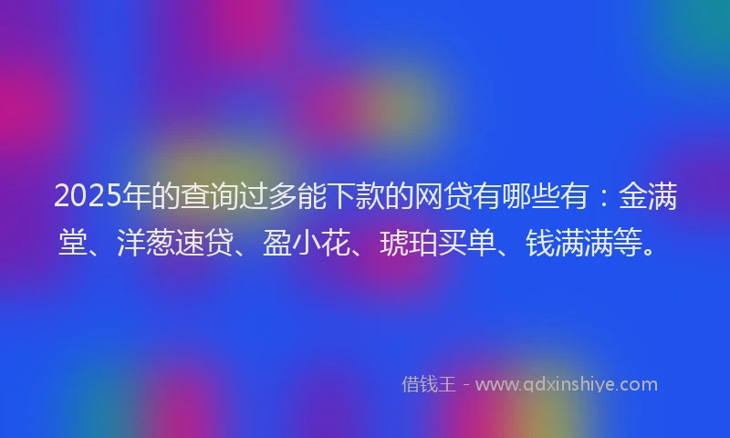 2025年的查询过多能下款的网贷有哪些有：金满堂、洋葱速贷、盈小花、琥珀买单、钱满满等。