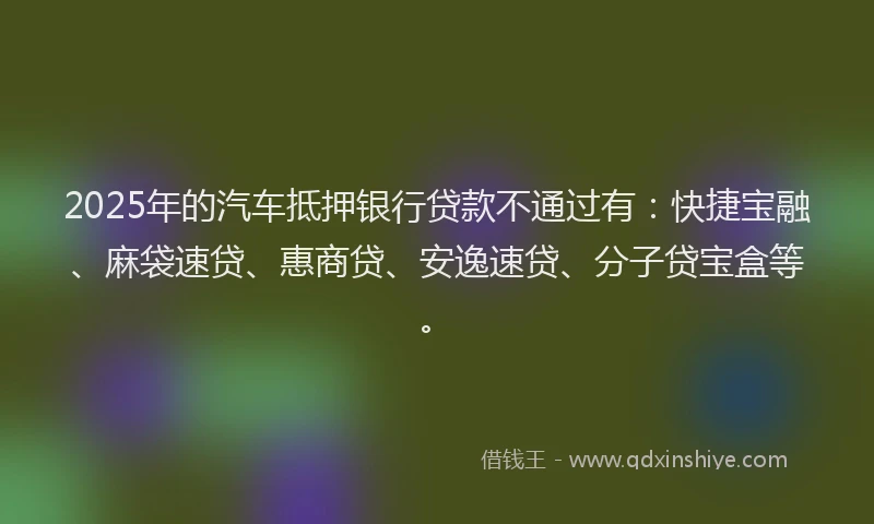2025年的汽车抵押银行贷款不通过有：快捷宝融、麻袋速贷、惠商贷、安逸速贷、分子贷宝盒等。