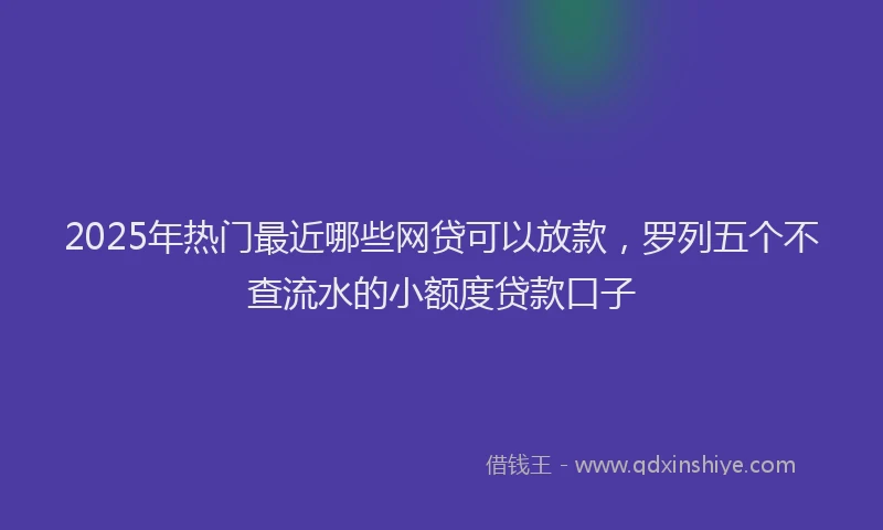 2025年热门最近哪些网贷可以放款，罗列五个不查流水的小额度贷款口子
