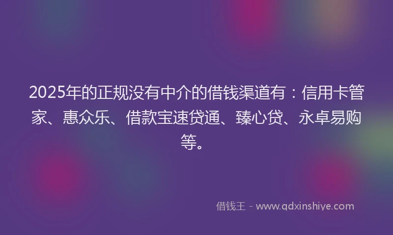2025年的正规没有中介的借钱渠道有：信用卡管家、惠众乐、借款宝速贷通、臻心贷、永卓易购等。