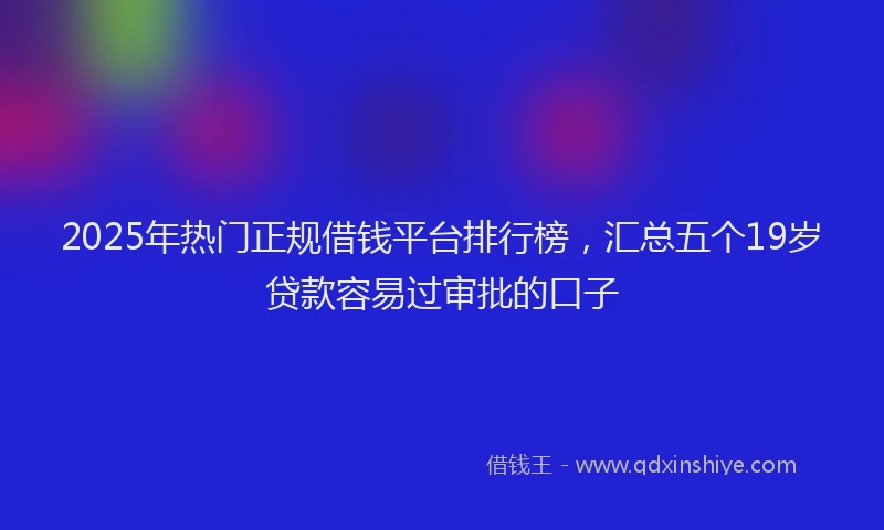 2025年热门正规借钱平台排行榜，汇总五个19岁贷款容易过审批的口子