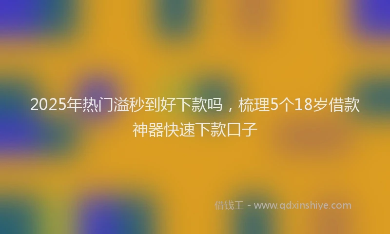 2025年热门溢秒到好下款吗，梳理5个18岁借款神器快速下款口子