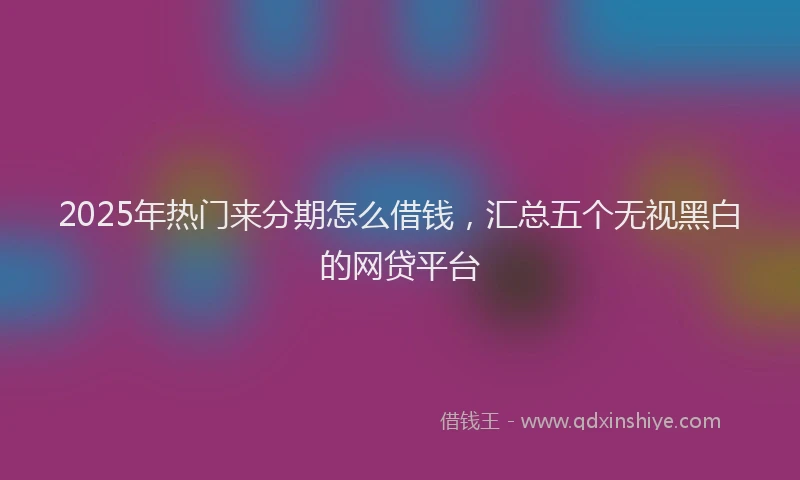 2025年热门来分期怎么借钱，汇总五个无视黑白的网贷平台