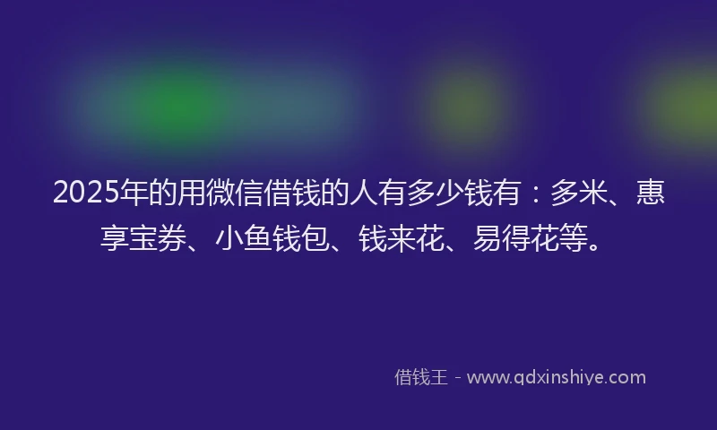 2025年的用微信借钱的人有多少钱有：多米、惠享宝券、小鱼钱包、钱来花、易得花等。