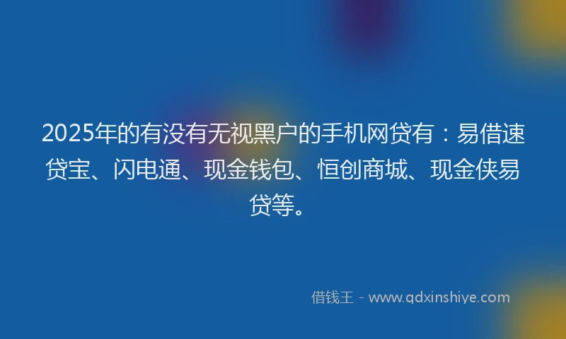 2025年的有没有无视黑户的手机网贷有：易借速贷宝、闪电通、现金钱包、恒创商城、现金侠易贷等。