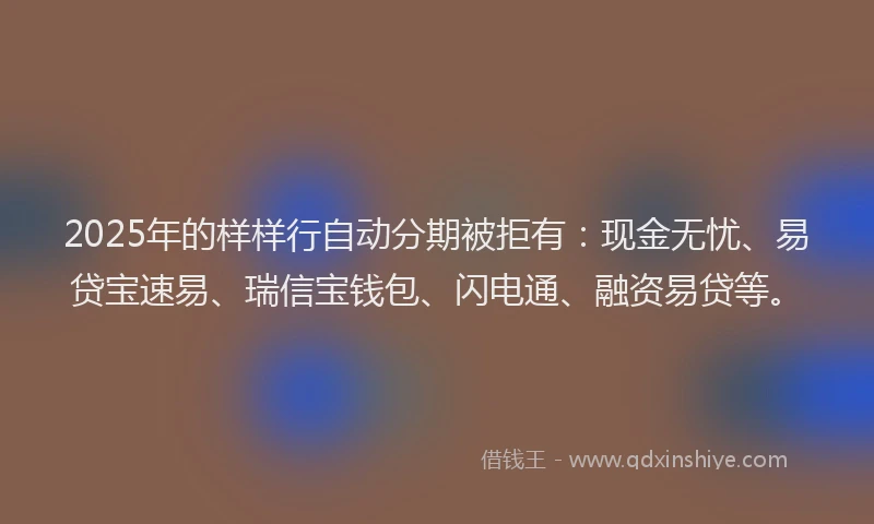 2025年的样样行自动分期被拒有：现金无忧、易贷宝速易、瑞信宝钱包、闪电通、融资易贷等。