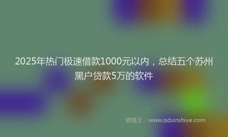 2025年热门极速借款1000元以内，总结五个苏州黑户贷款5万的软件