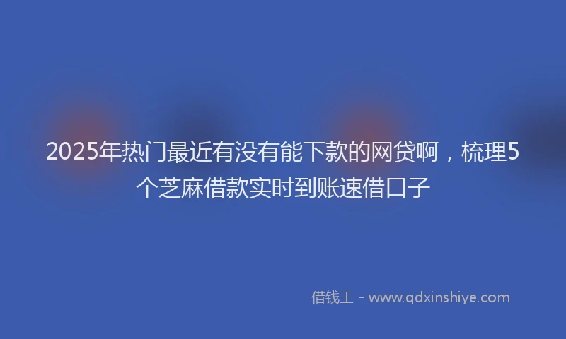 2025年热门最近有没有能下款的网贷啊，梳理5个芝麻借款实时到账速借口子