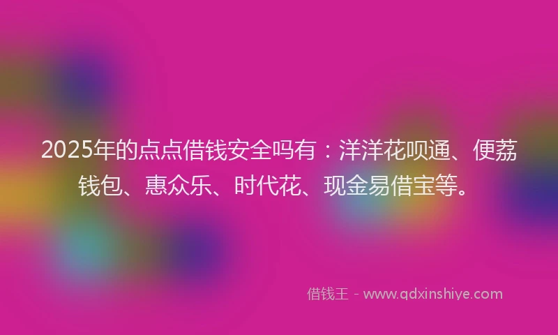 2025年的点点借钱安全吗有：洋洋花呗通、便荔钱包、惠众乐、时代花、现金易借宝等。