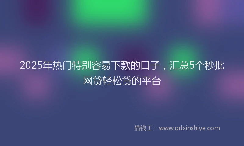 2025年热门特别容易下款的口子，汇总5个秒批网贷轻松贷的平台