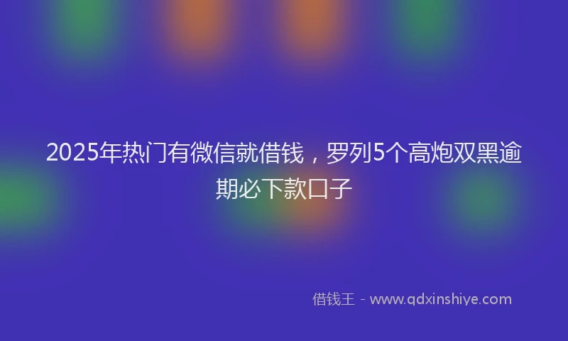 2025年热门有微信就借钱，罗列5个高炮双黑逾期必下款口子