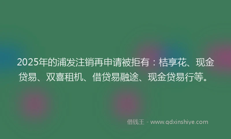 2025年的浦发注销再申请被拒有：桔享花、现金贷易、双喜租机、借贷易融途、现金贷易行等。