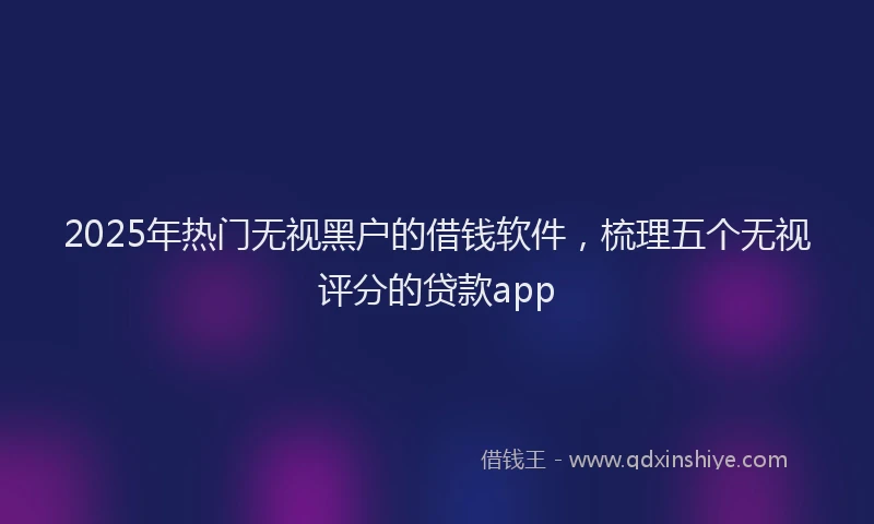 2025年热门无视黑户的借钱软件，梳理五个无视评分的贷款app