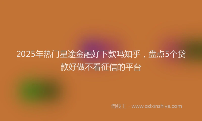 2025年热门星途金融好下款吗知乎，盘点5个贷款好做不看征信的平台