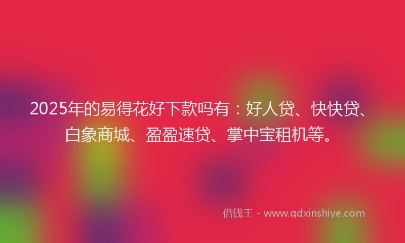 2025年的易得花好下款吗有：好人贷、快快贷、白象商城、盈盈速贷、掌中宝租机等。