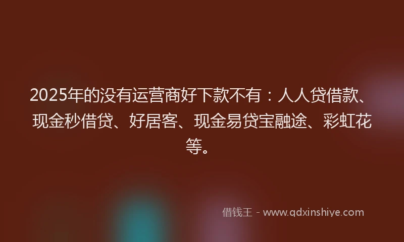 2025年的没有运营商好下款不有：人人贷借款、现金秒借贷、好居客、现金易贷宝融途、彩虹花等。