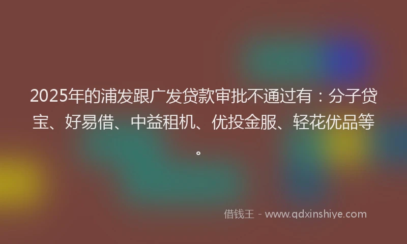 2025年的浦发跟广发贷款审批不通过有：分子贷宝、好易借、中益租机、优投金服、轻花优品等。