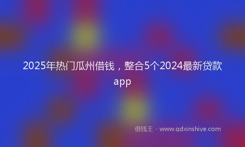 2025年热门瓜州借钱，整合5个2024最新贷款app