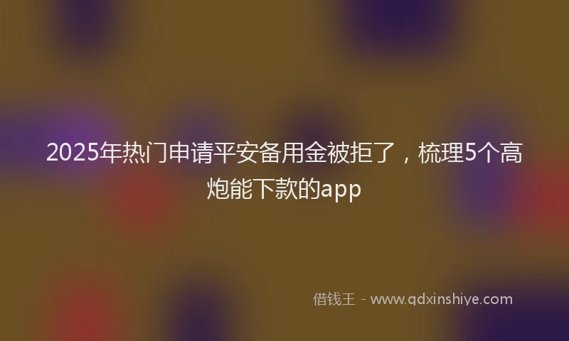 2025年热门申请平安备用金被拒了，梳理5个高炮能下款的app