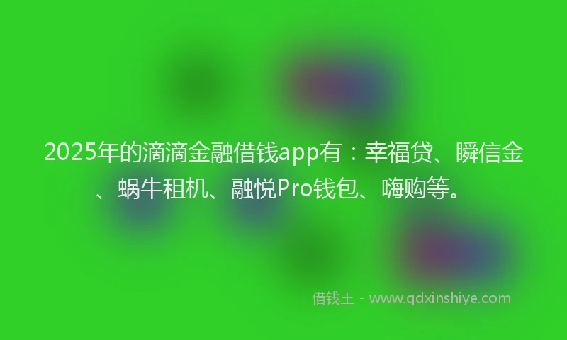 2025年的滴滴金融借钱app有：幸福贷、瞬信金、蜗牛租机、融悦Pro钱包、嗨购等。