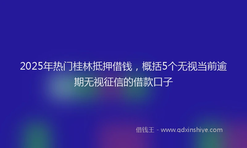 2025年热门桂林抵押借钱，概括5个无视当前逾期无视征信的借款口子