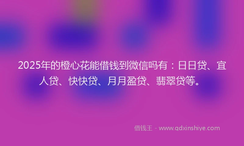 2025年的橙心花能借钱到微信吗有：日日贷、宜人贷、快快贷、月月盈贷、翡翠贷等。