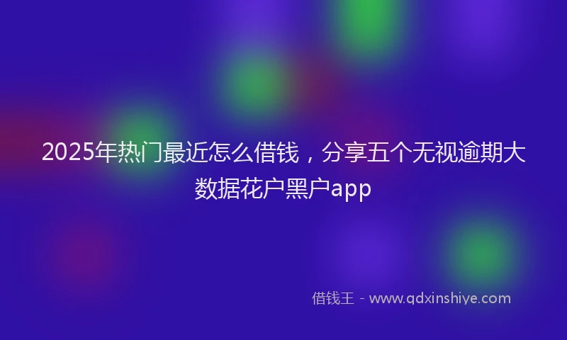 2025年热门最近怎么借钱，分享五个无视逾期大数据花户黑户app