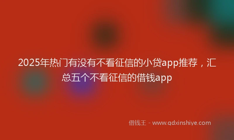 2025年热门有没有不看征信的小贷app推荐，汇总五个不看征信的借钱app
