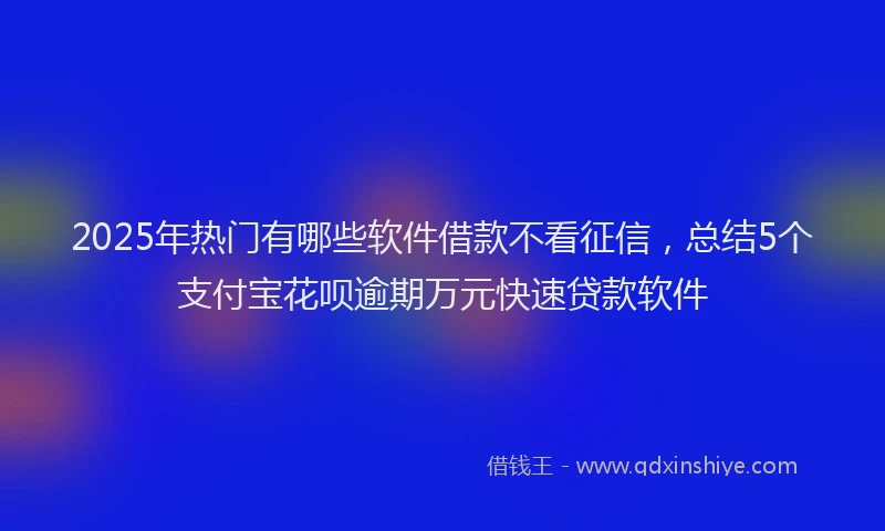 2025年热门有哪些软件借款不看征信，总结5个支付宝花呗逾期万元快速贷款软件