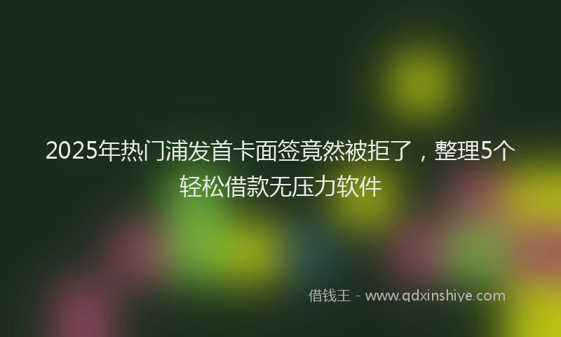 2025年热门浦发首卡面签竟然被拒了，整理5个轻松借款无压力软件