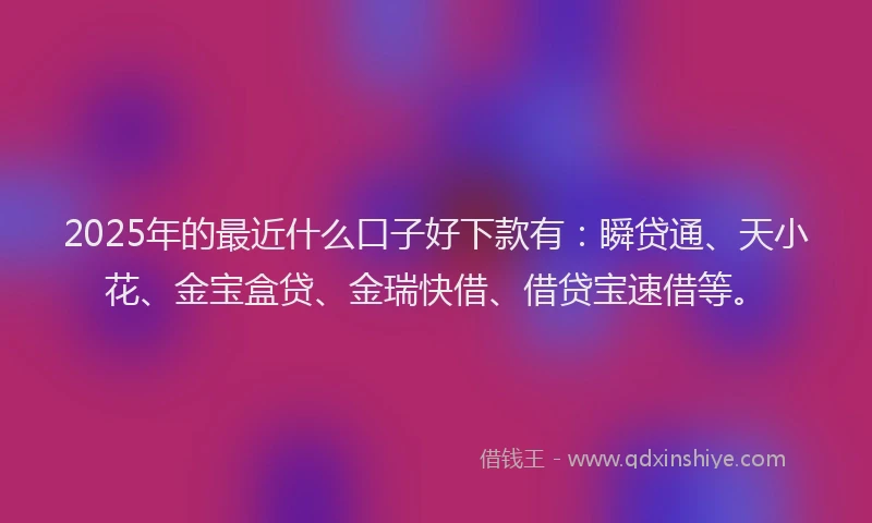 2025年的最近什么口子好下款有：瞬贷通、天小花、金宝盒贷、金瑞快借、借贷宝速借等。