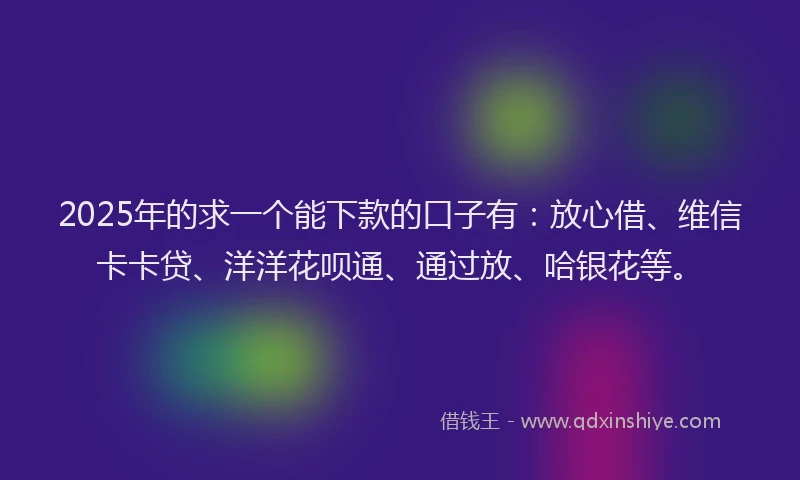 2025年的求一个能下款的口子有：放心借、维信卡卡贷、洋洋花呗通、通过放、哈银花等。