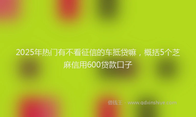 2025年热门有不看征信的车抵贷嘛，概括5个芝麻信用600贷款口子