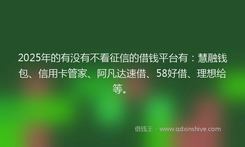 2025年的有没有不看征信的借钱平台有：慧融钱包、信用卡管家、阿凡达速借、58好借、理想给等。