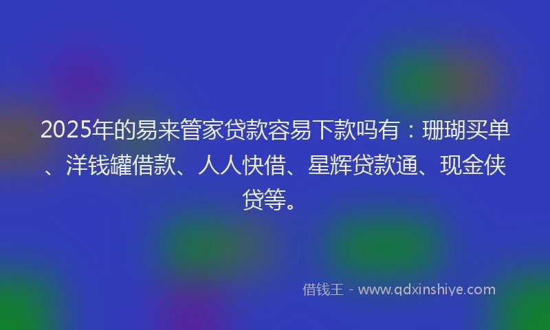 2025年的易来管家贷款容易下款吗有：珊瑚买单、洋钱罐借款、人人快借、星辉贷款通、现金侠贷等。