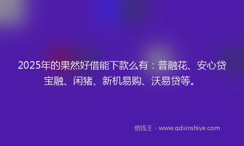 2025年的果然好借能下款么有：普融花、安心贷宝融、闲猪、新机易购、沃易贷等。