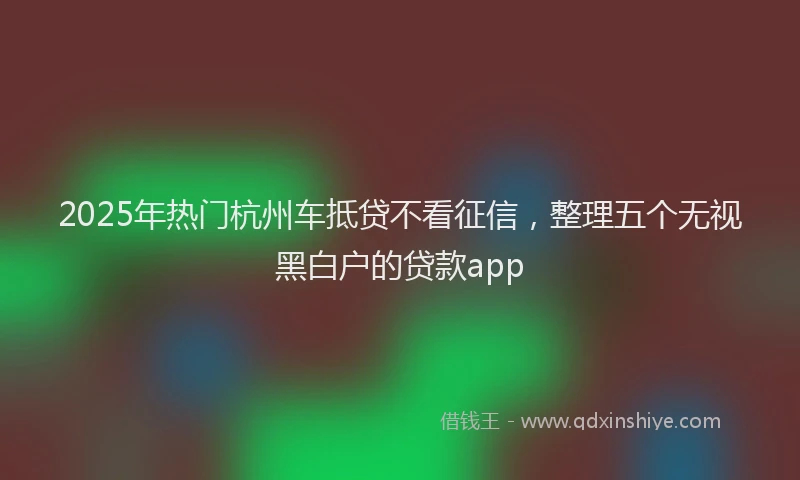 2025年热门杭州车抵贷不看征信，整理五个无视黑白户的贷款app