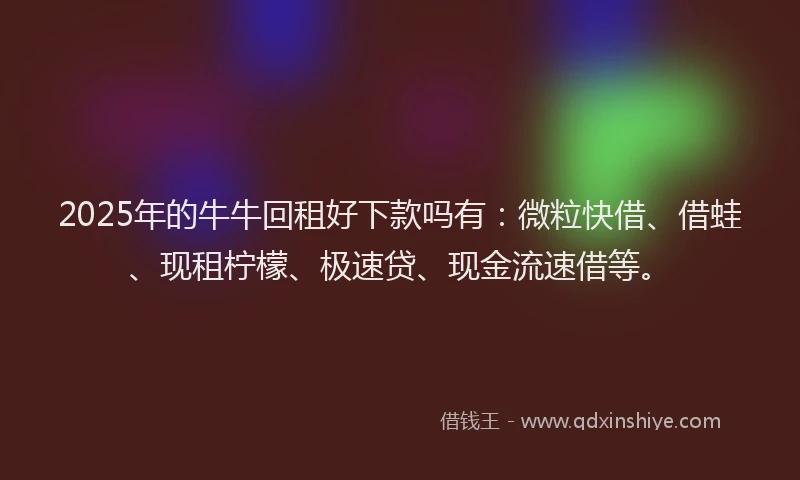 2025年的牛牛回租好下款吗有：微粒快借、借蛙、现租柠檬、极速贷、现金流速借等。