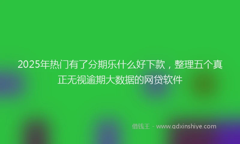 2025年热门有了分期乐什么好下款，整理五个真正无视逾期大数据的网贷软件