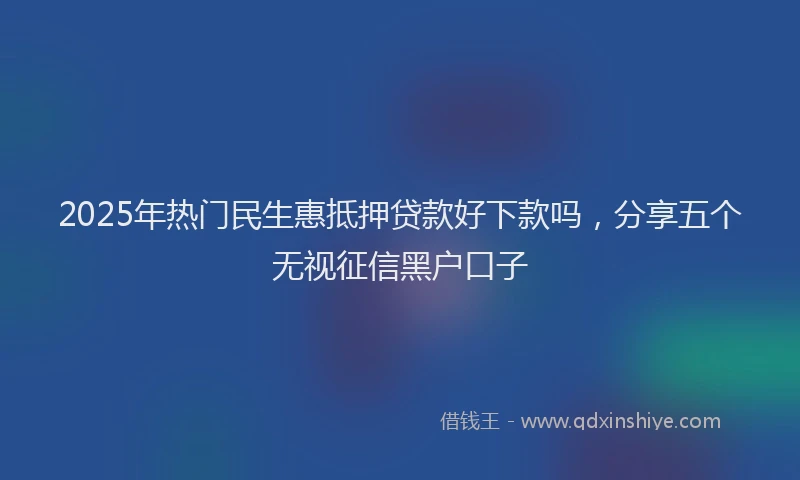 2025年热门民生惠抵押贷款好下款吗，分享五个无视征信黑户口子