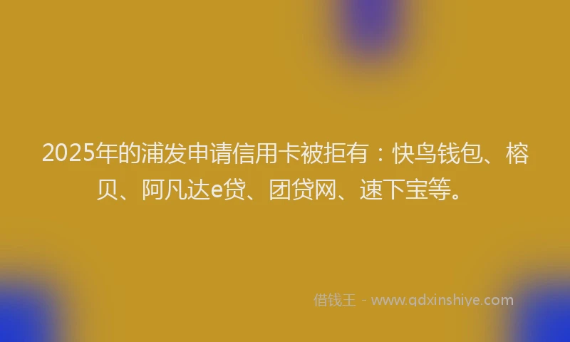 2025年的浦发申请信用卡被拒有：快鸟钱包、榕贝、阿凡达e贷、团贷网、速下宝等。