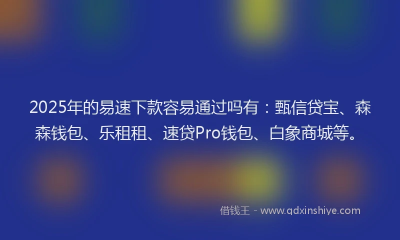2025年的易速下款容易通过吗有：甄信贷宝、森森钱包、乐租租、速贷Pro钱包、白象商城等。