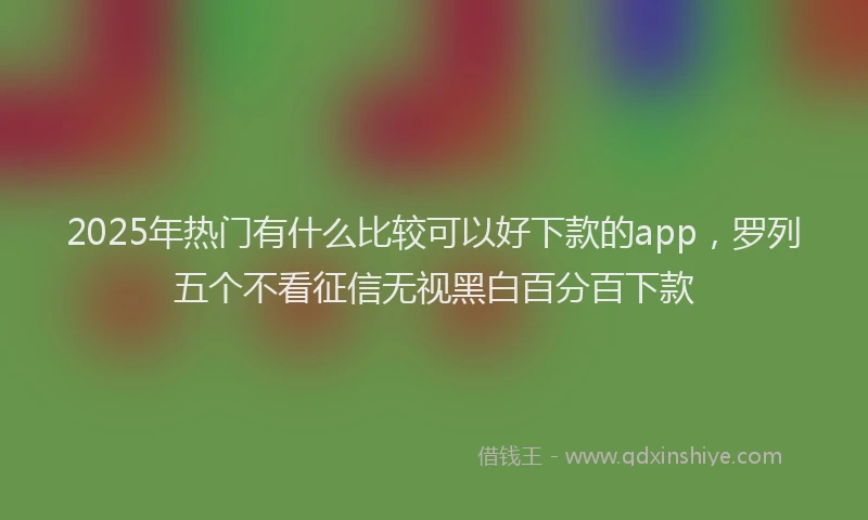 2025年热门有什么比较可以好下款的app，罗列五个不看征信无视黑白百分百下款