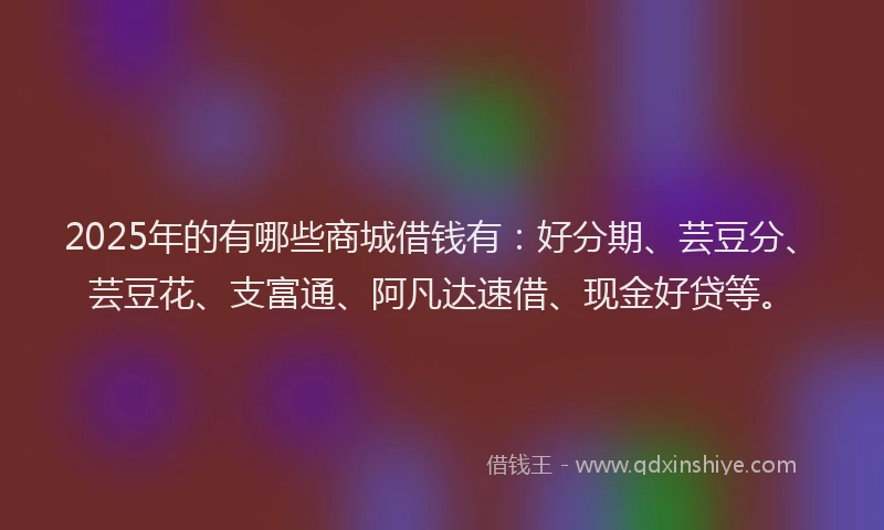 2025年的有哪些商城借钱有：好分期、芸豆分、芸豆花、支富通、阿凡达速借、现金好贷等。