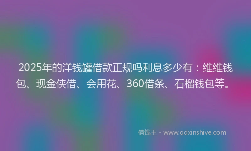 2025年的洋钱罐借款正规吗利息多少有：维维钱包、现金侠借、会用花、360借条、石榴钱包等。